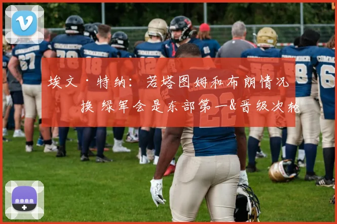 埃文·特纳：若塔图姆和布朗情况互换 绿军会是东部第一&晋级次轮