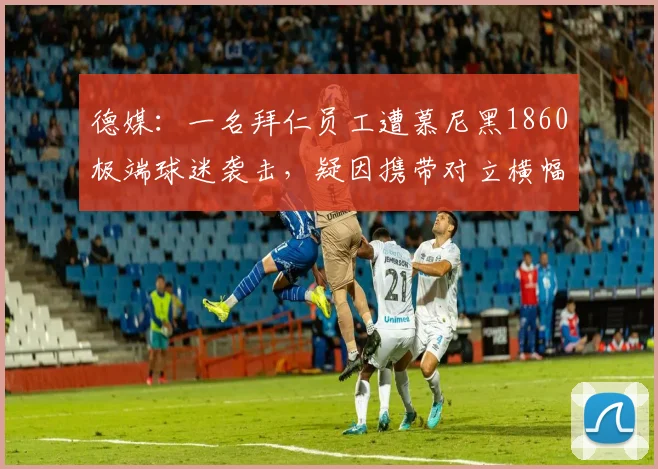 德媒：一名拜仁员工遭慕尼黑1860极端球迷袭击，疑因携带对立横幅