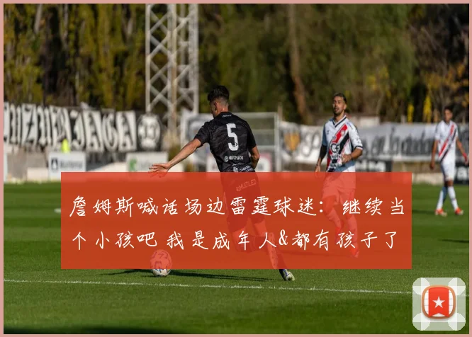詹姆斯喊话场边雷霆球迷：继续当个小孩吧 我是成年人&都有孩子了