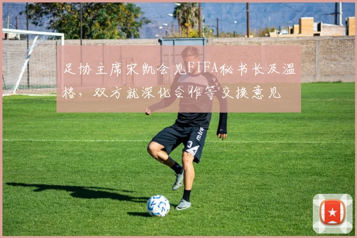 足协主席宋凯会见FIFA秘书长及温格，双方就深化合作等交换意见