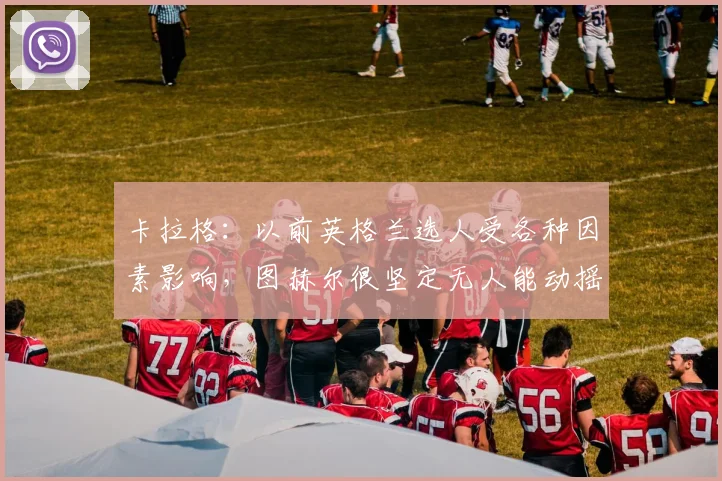 卡拉格：以前英格兰选人受各种因素影响，图赫尔很坚定无人能动摇