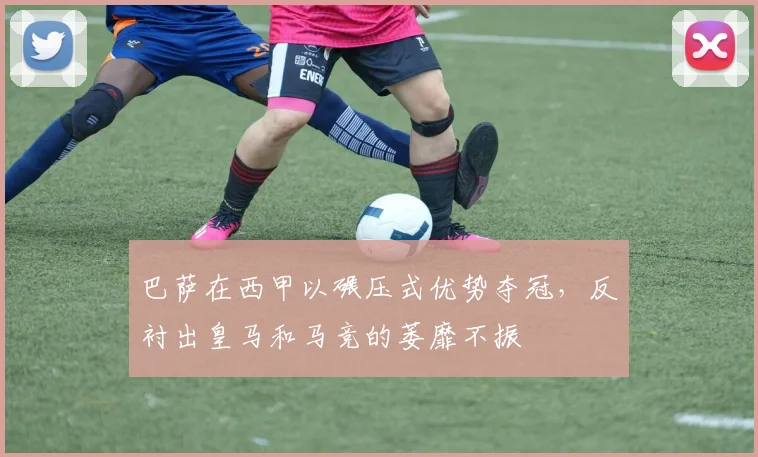 巴萨在西甲以碾压式优势夺冠，反衬出皇马和马竞的萎靡不振