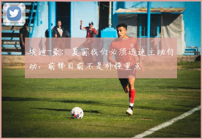 埃迪-豪：夏窗我们必须迅速主动行动，前锋目前不是补强重点